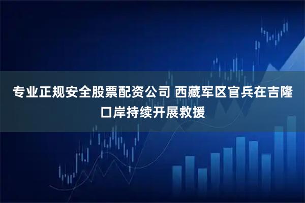 专业正规安全股票配资公司 西藏军区官兵在吉隆口岸持续开展救援
