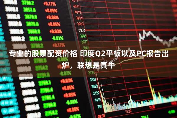 专业的股票配资价格 印度Q2平板以及PC报告出炉，联想是真牛