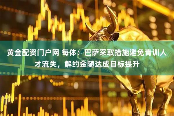 黄金配资门户网 每体：巴萨采取措施避免青训人才流失，解约金随达成目标提升